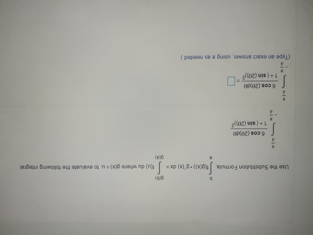 (q)6
Use the Substitution Formula, f(g(x)) g'(x) dx =
f(u) du where g(x) = u, to evaluate the following integral.
(e)6
6 cos (20)d0
1+ (sin (20))2
4.
6 cos (20)d0
1+ (sin (20))2
4
(Type an exact answer, using n as needed.)
