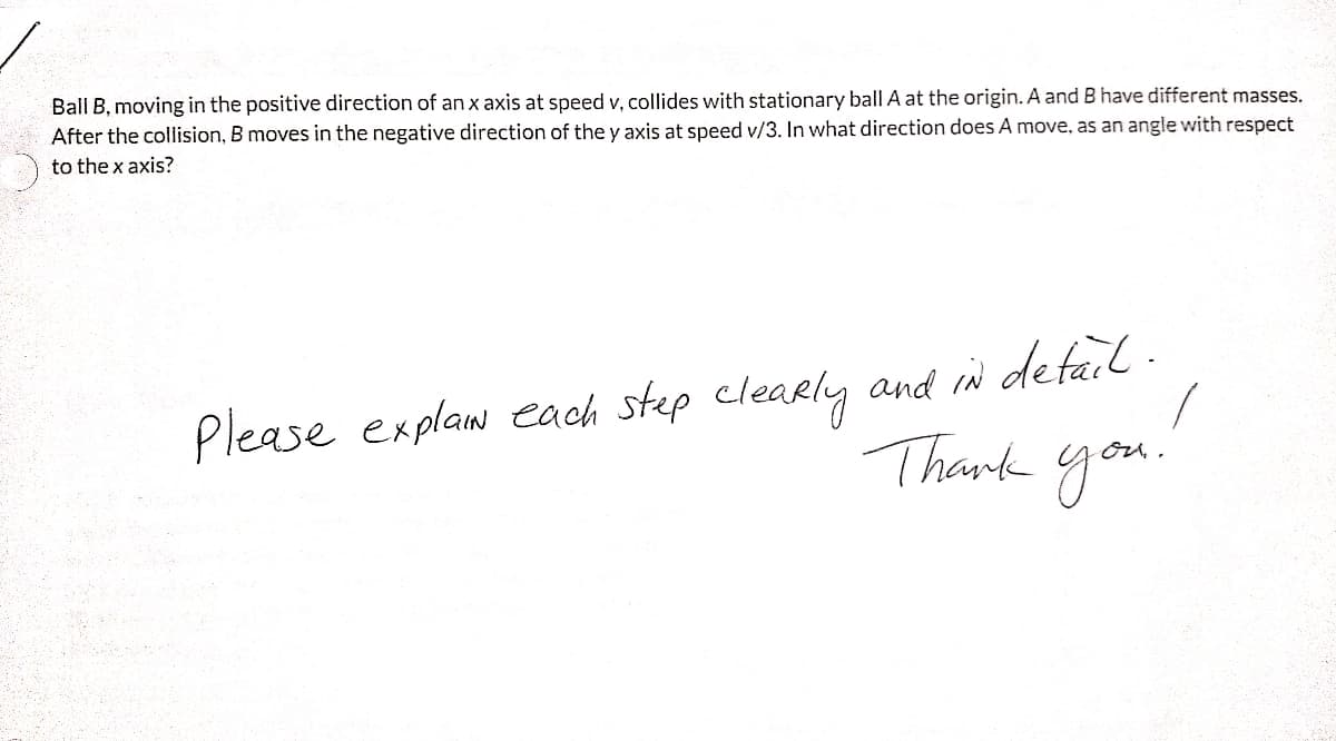 Ball B, moving in the positive direction of an x axis at speed v, collides with stationary ball A at the origin. A and B have different masses.
After the collision, B moves in the negative direction of the y axis at speed v/3. In what direction does A move, as an angle with respect
to the x axis?
Please explaw each step clearly and in defail .
Thank you.
