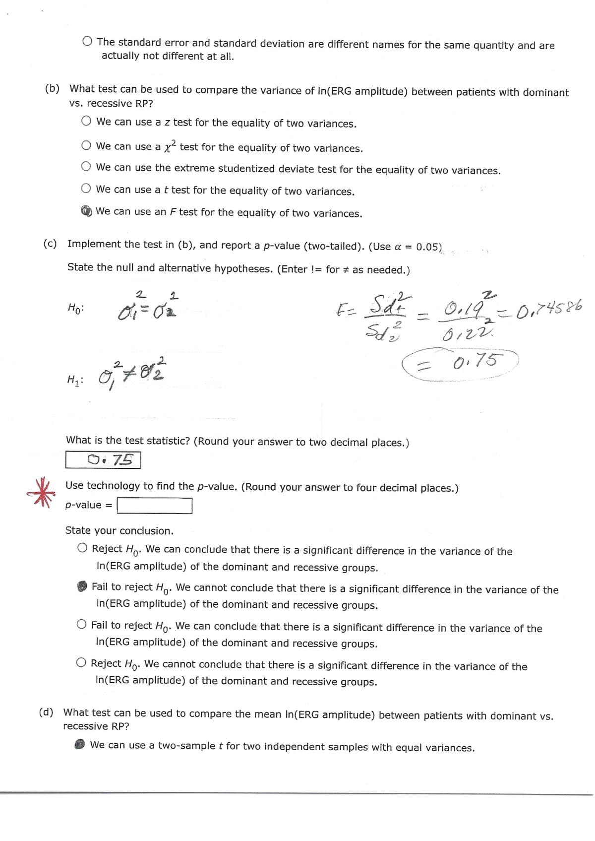 O The standard error and standard deviation are different names for the same quantity and are
actually not different at all.
(b) What test can be used to compare the variance of In(ERG amplitude) between patients with dominant
vs. recessive RP?
We can use a z test for the equality of two variances.
O We can use a x² test for the equality of two variances.
O We can use the extreme studentized deviate test for the equality of two variances.
We can use a t test for the equality of two variances.
We can use an F test for the equality of two variances.
(c) Implement the test in (b), and report a p-value (two-tailed). (Use a = 0.05)
State the null and alternative hypotheses. (Enter != for as needed.)
Hoi
H₁: O
2
0.₁=0₂
822
F= Sd²
MANARAK WADERIA
5d2
What is the test statistic? (Round your answer to two decimal places.)
0.75
0.19²
0122.
= 0.75
li
Use technology to find the p-value. (Round your answer to four decimal places.)
p-value =
= 0,74586
State your conclusion.
O Reject Ho. We can conclude that there is a significant difference in the variance of the
In(ERG amplitude) of the dominant and recessive groups.
Fail to reject Ho. We cannot conclude that there is a significant difference in the variance of the
In(ERG amplitude) of the dominant and recessive groups.
O Fail to reject Ho. We can conclude that there is a significant difference in the variance of the
In(ERG amplitude) of the dominant and recessive groups.
O Reject Ho. We cannot conclude that there is a significant difference in the variance of the
In(ERG amplitude) of the dominant and recessive groups.
(d) What test can be used to compare the mean In(ERG amplitude) between patients with dominant vs.
recessive RP?
We can use a two-sample t for two independent samples with equal variances.