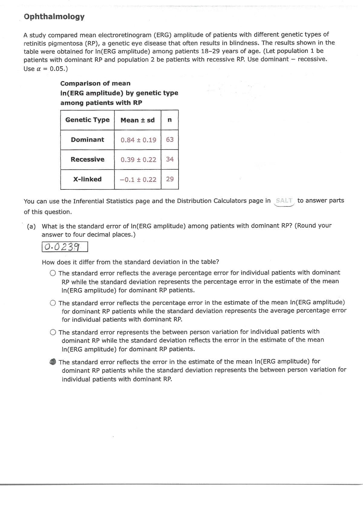 Ophthalmology
A study compared mean electroretinogram (ERG) amplitude of patients with different genetic types of
retinitis pigmentosa (RP), a genetic eye disease that often results in blindness. The results shown in the
table were obtained for In(ERG amplitude) among patients 18-29 years of age. (Let population 1 be
patients with dominant RP and population 2 be patients with recessive RP. Use dominant - recessive.
Use α = 0.05.)
Comparison of mean
In(ERG amplitude) by genetic type
among patients with RP
4
Genetic Type Mean ± sd
Dominant
Recessive
X-linked
0.84 ± 0.19
n
63
0.39 ± 0.22 34
-0.1 ± 0.22 29
You can use the Inferential Statistics page and the Distribution Calculators page in SALT to answer parts
of this question.
(a) What is the standard error of In(ERG amplitude) among patients with dominant RP? (Round your
answer to four decimal places.)
0.0239
How does it differ from the standard deviation in the table?
O The standard error reflects the average percentage error for individual patients with dominant
RP while the standard deviation represents the percentage error in the estimate of the mean
In(ERG amplitude) for dominant RP patients.
Deres
O The standard error reflects the percentage error in the estimate of the mean In(ERG amplitude)
for dominant RP patients while the standard deviation represents the average percentage error
for individual patients with dominant RP.
O The standard error represents the between person variation for individual patients with
dominant RP while the standard deviation reflects the error in the estimate of the mean
In(ERG amplitude) for dominant RP patients.
The standard error reflects the error in the estimate of the mean In(ERG amplitude) for
dominant RP patients while the standard deviation represents the between person variation for
individual patients with dominant RP.