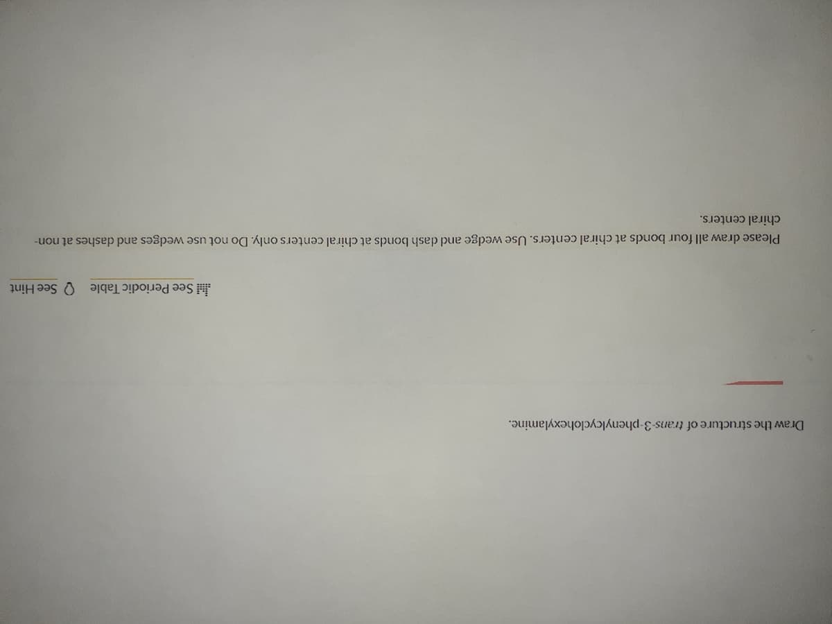 Draw the structure of trans-3-phenylcyclohexylamine.
i See Periodic Table Q See Hint
Please draw all four bonds at chiral centers. Use wedge and dash bonds at chiral centers only. Do not use wedges and dashes at non-
chiral centers.
