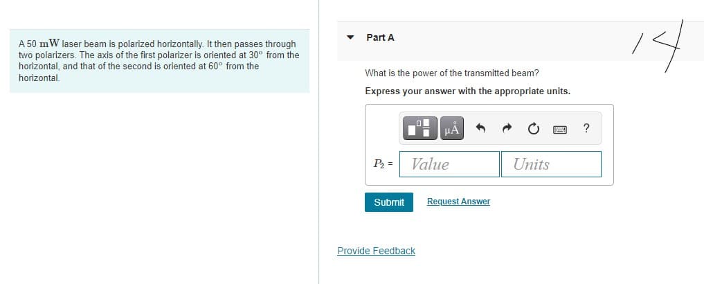 Part A
A 50 mW laser beam is polarized horizontally. It then passes through
two polarizers. The axis of the first polarizer is oriented at 30° from the
horizontal, and that of the second is oriented at 60° from the
What is the power of the transmitted beam?
horizontal.
Express your answer with the appropriate units.
?
P =
Value
Units
Submit
Request Answer
Provide Feedback
