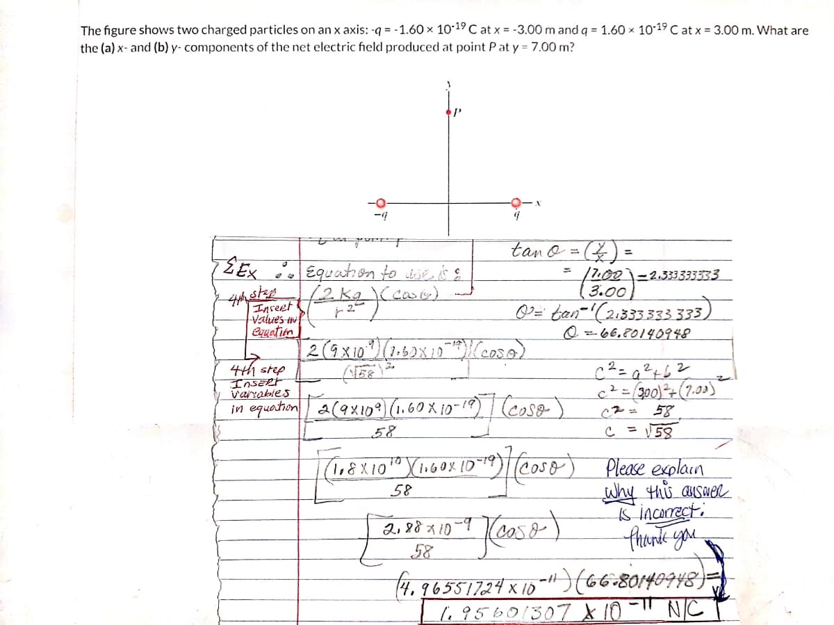 The figure shows two charged particles on an x axis: -q = -1.60 × 10-19 C at x = -3.00 m and q = 1.60 x 1019 C at x = 3.00 m. What are
the (a) x- and (b) y- components of the net electric field produced at point Pat y = 7.00 m?
tano = () =
Enreet
Values iwf
equation
/2001-2.333333333
(3.00
0= tan-'(21335333 33,
Q =-66,80140948
2
4th step
InsERt
varrables
c²=300)+(7.03)
58
= V58
in equation a(ax10?) (1.60 X 10-19) (cse- )
58
Please explain
why thủ swel
s incorecti
thonk you
58
2,88x10
(caso
58
4. 96551724 x 18 1 80140948)=
1.95601307 × 10
NC
