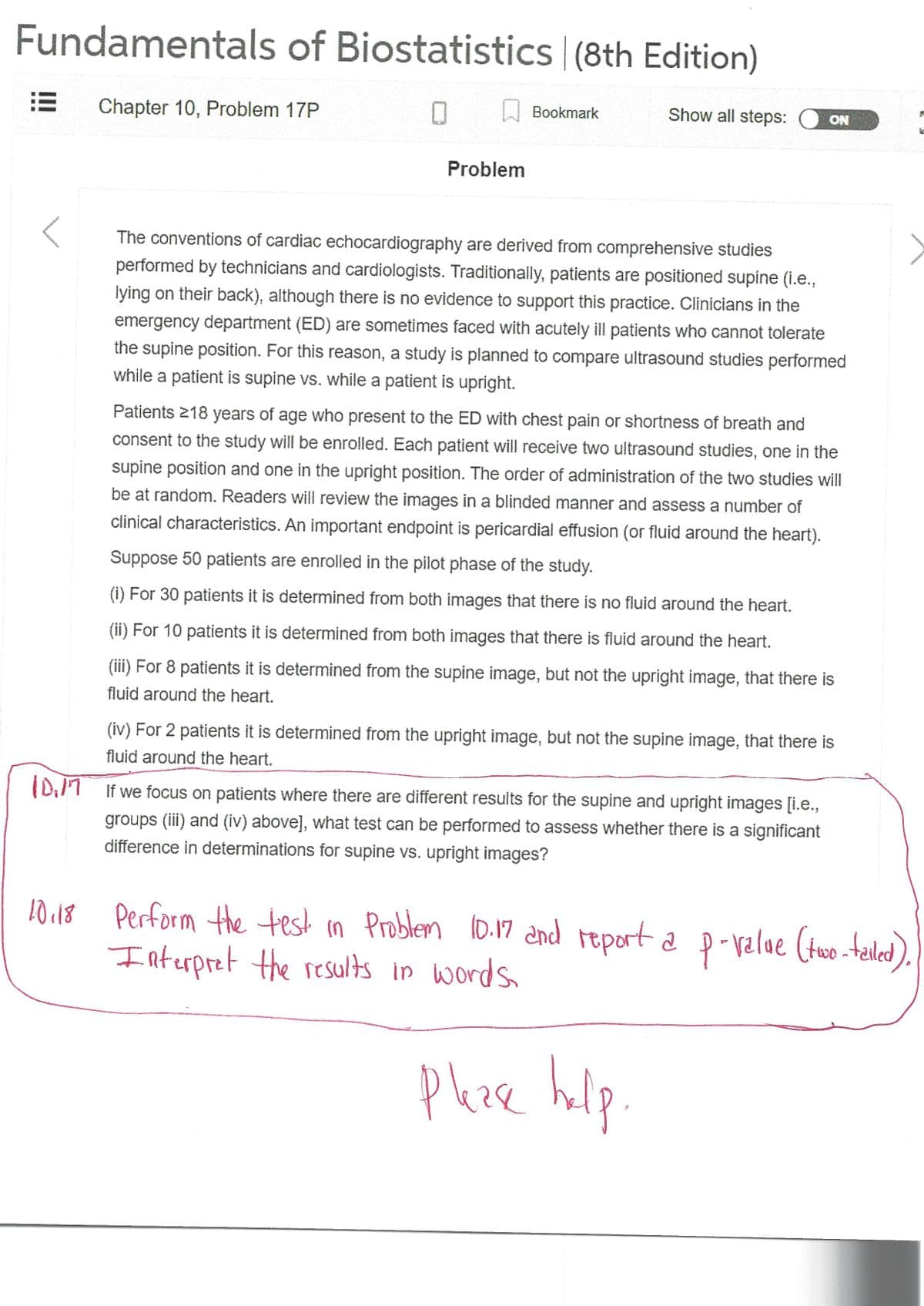 Fundamentals of Biostatistics | (8th Edition)
0
MAKANAN
Chapter 10, Problem 17P
10.18
Problem
Bookmark
Show all steps: ON
The conventions of cardiac echocardiography are derived from comprehensive studies
performed by technicians and cardiologists. Traditionally, patients are positioned supine (i.e.,
lying on their back), although there is no evidence to support this practice. Clinicians in the
emergency department (ED) are sometimes faced with acutely ill patients who cannot tolerate
the supine position. For this reason, a study is planned to compare ultrasound studies performed
while a patient is supine vs. while a patient is upright.
Patients 218 years of age who present to the ED with chest pain or shortness of breath and
consent to the study will be enrolled. Each patient will receive two ultrasound studies, one in the
supine position and one in the upright position. The order of administration of the two studies will
be at random. Readers will review the images in a blinded manner and assess a number of
clinical characteristics. An important endpoint is pericardial effusion (or fluid around the heart).
Suppose 50 patients are enrolled in the pilot phase of the study.
(i) For 30 patients it is determined from both images that there is no fluid around the heart.
(ii) For 10 patients it is determined from both images that there is fluid around the heart.
(iii) For 8 patients it is determined from the supine image, but not the upright image, that there is
fluid around the heart.
(iv) For 2 patients it is determined from the upright image, but not the supine image, that there is
fluid around the heart.
D. If we focus on patients where there are different results for the supine and upright images [i.e.,
groups (iii) and (iv) above], what test can be performed to assess whether there is a significant
difference in determinations for supine vs. upright images?
K
**
Perform the test in Problem 10.17 and report a p-value (two-tailed).
Interpret the results in words.
Please help.