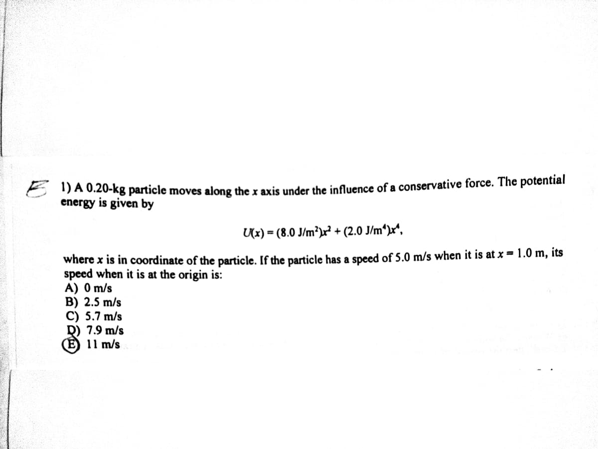 E DA 0.20-kg particle moves along the x axis under the influence of a conservative force. The potential
energy is given by
Ux) = (8.0 J/m²)x² + (2.0 J/m*)x*,
where x is in coordinate of the particle. If the particle has a speed of 5.0 m/s when it is at x = 1.0 m, its
speed when it is at the origin is:
A) 0 m/s
B) 2.5 m/s
C) 5.7 m/s
D) 7.9 m/s
(Е) 11 m/s
