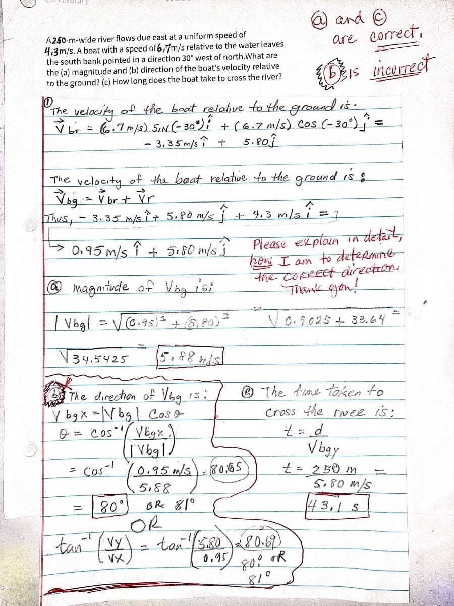 @and O
are correct,
A250-m-wide river flows due east at a uniform speed of
4.3m/s. A boat with a speed of6,7m/s relative to the water leaves
the south bank pointed in a direction 30° west of north.What are
the (a) magnitude and (b) direction of the boat's velocity relative
to the ground? (c) How long does the boat take to cross the river?
IS neorrect
velacity
of the baat relatve to the ground is.
The
V br = (6:7m/s) SIN(- 30°); + (6.7 m/s) Cos (-30°)j
- 3, 35 m/s î + 5.80f
The velocity of the beat relatve to the groundd is :
Veg - V br + vr
Thus, - 3.35 m/sÎ+ 5.F0 m/s j + 4.3 m,
Piease explain in detait,
ow I am to defermne
the CORRECT directon.
Thandk qgon!
> 0.95 m/s î 5r80 im/s'j
O magnitude of Vag isi
| Vogl
(0.95)+60)
Vo.9025 + 33. 64
V34.5425
@ The time taken to
The direction of Vbg is:
Y bg X =V bgl Coso
9 = Cos/ Vbgx
Cross the wee is:
V bgy
t=250 m
5.80 m/s
Cos-!
10.95m/s)-80,65
5.88
oR 81°
43,1 S
tan Vy'
OR
tan 38080.67)
VX
0.95
