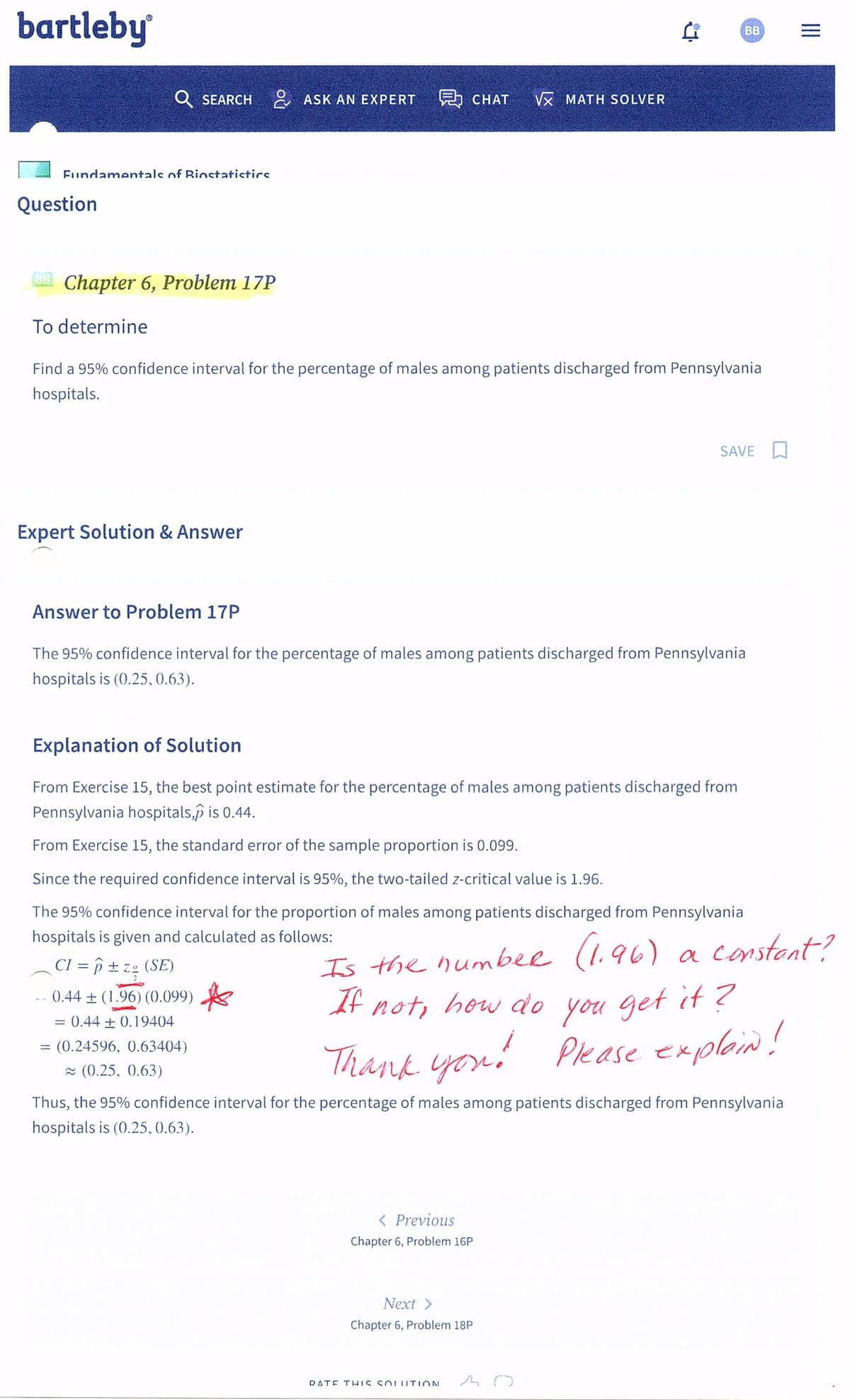 bartleby
Fundamentals of Biostatistics
Question
Q SEARCH
Chapter 6, Problem 17P
To determine
Expert Solution & Answer
Find a 95% confidence interval for the percentage of males among patients discharged from Pennsylvania
hospitals.
Answer to Problem 17P
ASK AN EXPERT CHAT VX MATH SOLVER
-
The 95% confidence interval for the percentage of males among patients discharged from Pennsylvania
hospitals is (0.25, 0.63).
Explanation of Solution
From Exercise 15, the best point estimate for the percentage of males among patients discharged from
Pennsylvania hospitals,p is 0.44.
From Exercise 15, the standard error of the sample proportion is 0.099.
Since the required confidence interval is 95%, the two-tailed z-critical value is 1.96.
The 95% confidence interval for the proportion of males among patients discharged from Pennsylvania
hospitals is given and calculated as follows:
CI = ô ± z.q (SE)
0.44 ± (1.96) (0.099)
0.44 0.19404
= (0.24596, 0.63404)
≈ (0.25, 0.63)
Is the number (1.96)
If not, how do
Thank you!
< Previous
Chapter 6, Problem 16P
BB
Next >
Chapter 6, Problem 18P
SAVE
DATE THIS SOLUTION
Thus, the 95% confidence interval for the percentage of males among patients discharged from Pennsylvania
hospitals is (0.25, 0.63).
O
(1.96) a constant?
you get it?
Please explain!