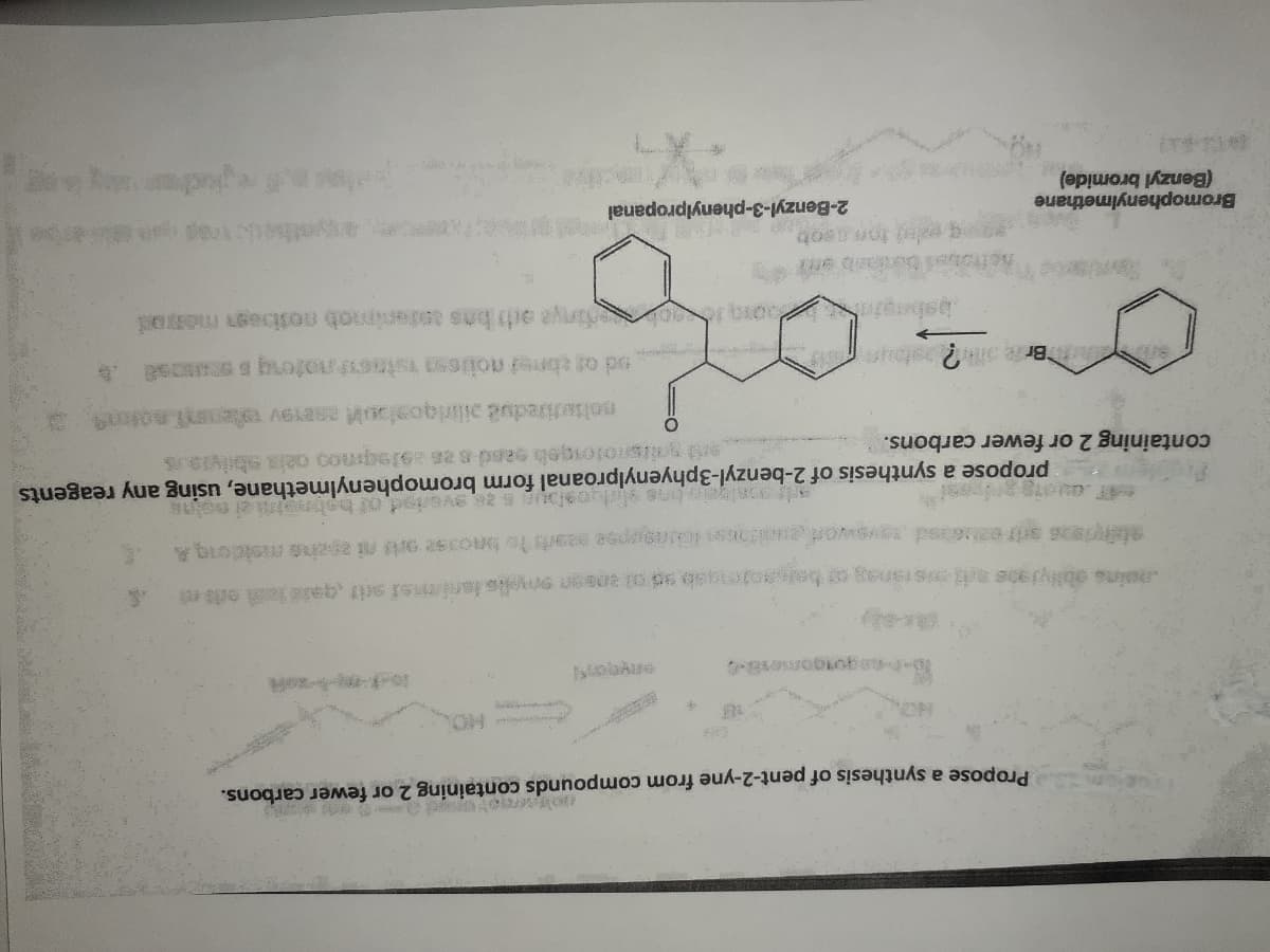 Propose a synthesis of pent-2-yne from compounds containing 2 or fewer carbons.
oina aonyja08 sranag baaotengab sd ot ansen selis lanimei sit gai te ods e
propose a synthesis of 2-benzyl-3phyenylproanal form bromophenylmethane, using any reagents
containing 2 or fewer carbons.
babngin o inya a bas antenimob notibagn meod
Bromophenylmethane
2-Benzyl-3-phenylpropanal
(Benzyl bromide)
