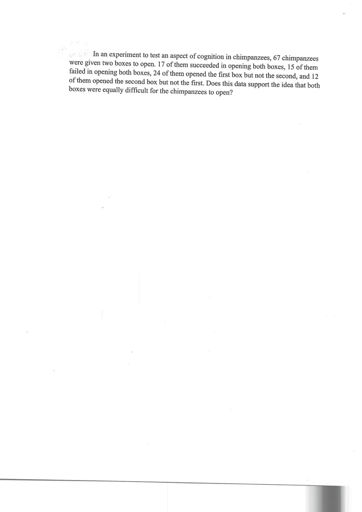 In an experiment to test an aspect of cognition in chimpanzees, 67 chimpanzees
were given two boxes to open. 17 of them succeeded in opening both boxes, 15 of them
failed in opening both boxes, 24 of them opened the first box but not the second, and 12
of them opened the second box but not the first. Does this data support the idea that both
boxes were equally difficult for the chimpanzees to open?