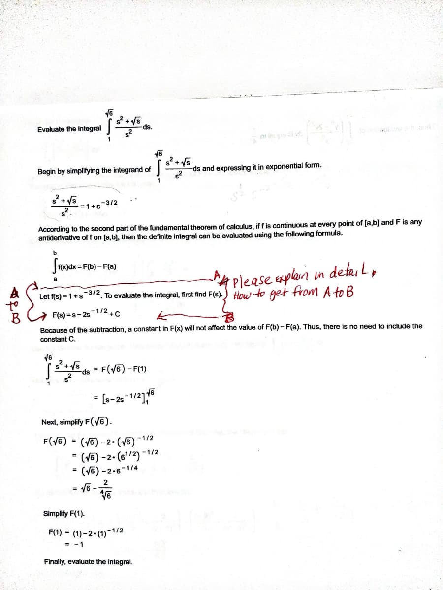 s2+V5
ds.
Evaluate the integral
1
o leps i vb
Begin by simplifying the integrand of
s2
-ds and expressing it in exponential form.
According to the second part of the fundamental theorem of calculus, if f is continuous at every point of [a,b] and F is any
antiderivative of f on [a,b], then the definite integral can be evaluated using the following formula.
b.
rox)dx = F(b)- F(a)
Please explan in deta, L,
2. To evaluate the integral, first find F(s).) How to get from A to B
Let f(s) = 1+s3/2
to
F(s) =s-2s 1/2 +C
Because of the subtraction, a constant in F(x) will not affect the value of F(b) - F(a). Thus, there is no need to include the
constant C.
+ V5
-ds
= F(V6) - F(1)
%3D
Next, simplify F(V6).
F(V6)
(V6) - 2. (V6)
(V6) - 2. (61/2) -1/2
= (V6) -2.6-1/4
-1/2
2
= y6 -
Simplify F(1).
F(1) = (1)-2-(1)-1/2
= -1
Finally, evaluate the integral.
