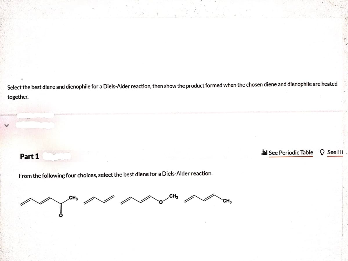 Select the best diene and dienophile for a Diels-Alder reaction, then show the product formed when the chosen diene and dienophile are heated
together.
See Periodic Table
O See Hi
Part 1
From the following four choices, select the best diene for a Diels-Alder reaction.
CH3
CH3
CH3
