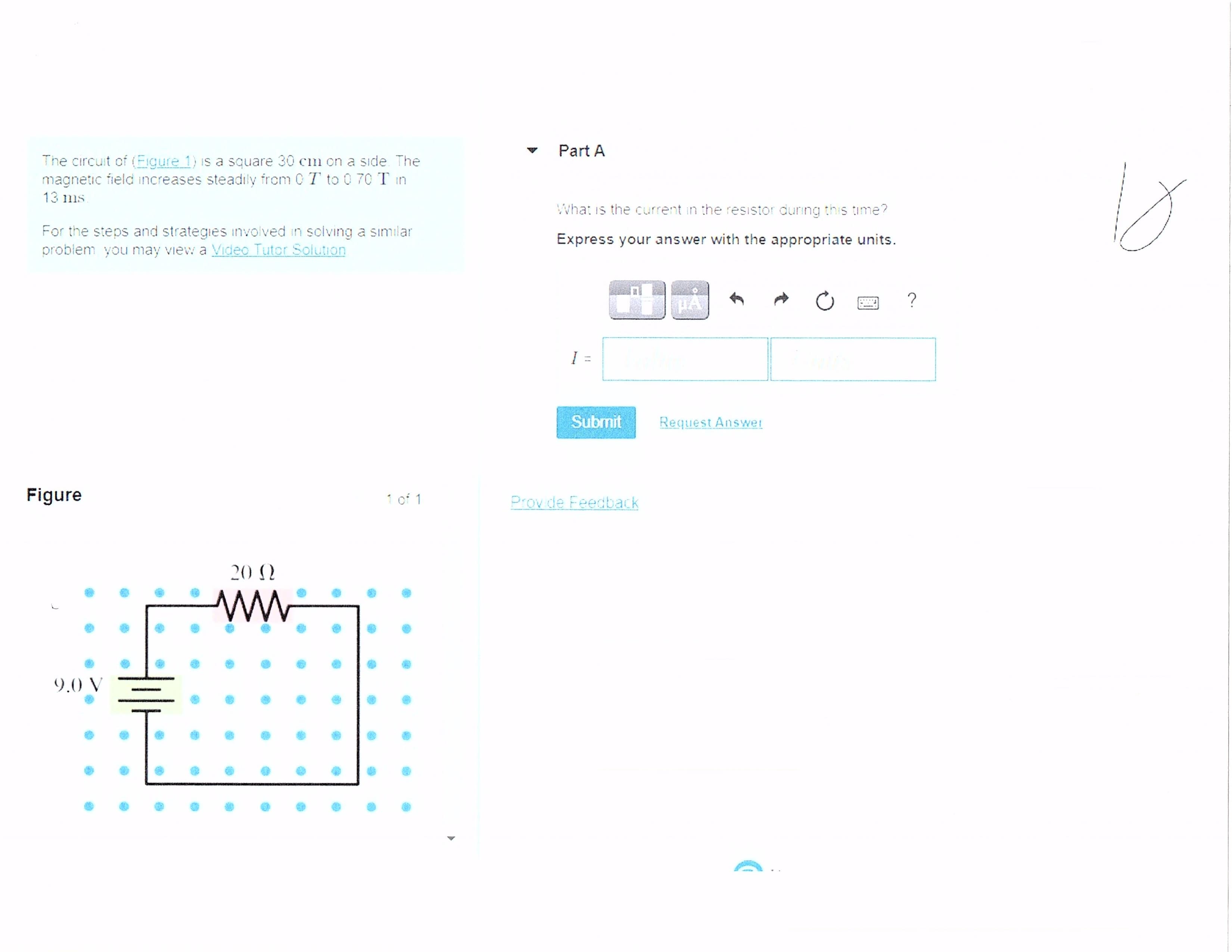 Part A
The circuit of (Eigure 1) is a square 30 cm on a side. The
magnetic field increases steadily from C T to 0 70 T in
13 ms.
What is the current in the resıstor during this time?
For the steps and strategies involved in solving a similar
problem you may view a Video Tutor Solution
Express your answer with the appropriate units.
HA
?
Submit
Request Answet
Figure
1 of 1
Prov de Feedback
20 N
9.0 V
