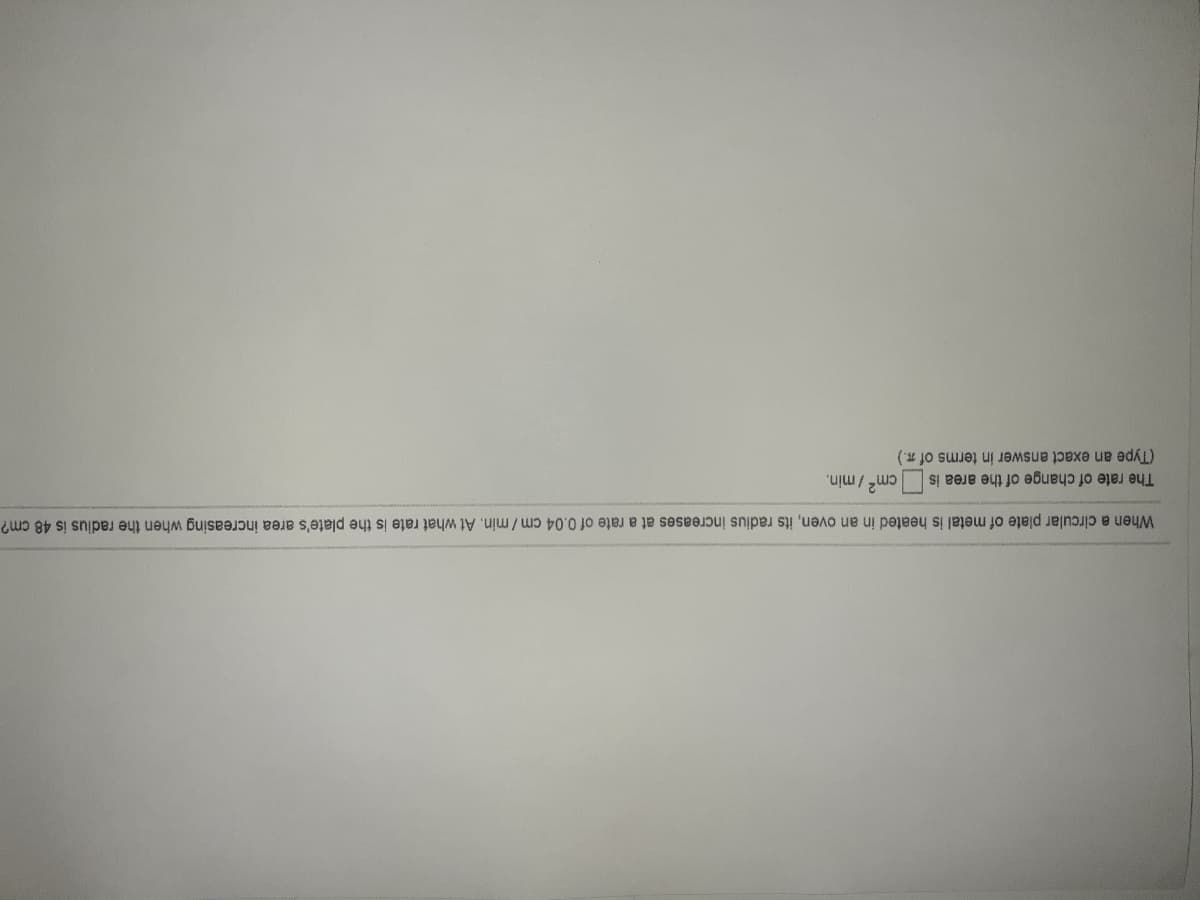 When a circular plate of metal is heated in an oven, its radius increases at a rate of 0.04 cm/min. At what rate is the plate's area increasing when the radius is 48 cm?
The rate of change of the area is
cm2 / min.
(Type an exact answer in terms of a.)
