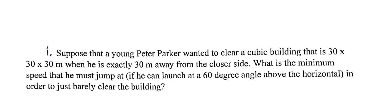 !, Suppose that a young Peter Parker wanted to clear a cubic building that is 30 x
30 x 30 m when he is exactly 30 m away from the closer side. What is the minimum
speed that he must jump at (if he can launch at a 60 degree angle above the horizontal) in
order to just barely clear the building?
