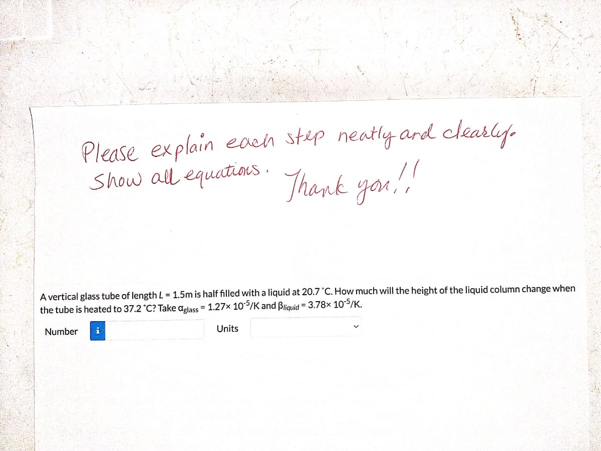Please explain each step neatly ard clearly
Show all equatins .
Thank you!
A vertical glass tube of length L = 1.5m is half filled with a liquid at 20.7 °C. How much will the height of the liquid column change when
the tube is heated to 37.2 °C? Take aplass = 1.27× 105/K and Biquid = 3.78x 10-S/K.
Number
Units
