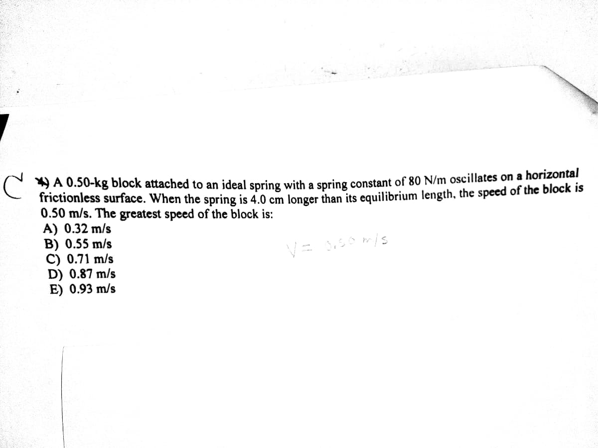 C 9A 0.50-kg block attached to an ideal spring with a spring constant of 80 N/m oscillates on a horizontal
frictionless surface. When the spring is 4.0 cm longer than its equilibrium length, the speed of the block is
0.50 m/s. The greatest speed of the block is:
A) 0.32 m/s
B) 0.55 m/s
C) 0.71 m/s
D) 0.87 m/s
E) 0.93 m/s

