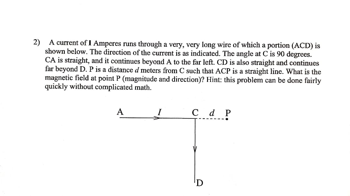 2)
A current of I Amperes runs through a very, very long wire of which a portion (ACD) is
shown below. The direction of the current is as indicated. The angle at C is 90 degrees.
CA is straight, and it continues beyond A to the far left. CD is also straight and continues
far beyond D. P is a distance d meters from C such that ACP is a straight line. What is the
magnetic field at point P (magnitude and direction)? Hint: this problem can be done fairly
quickly without complicated math.
A
C d P
