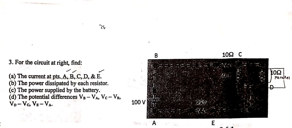 102 C
3. For the circuit at right, find:
102
Paralel
(a) The current at pts. A, B, C, D, & E.
The power dissipated by each resistor.
(c) The power supplied by the battery.
(d) The potential differences VB- VA, Vc- VB,
VD-Vc, VE-VA.
100 V
E
