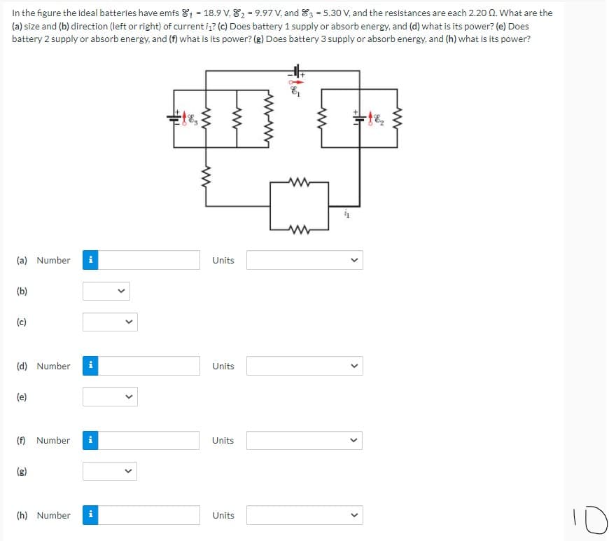 In the figure the ideal batteries have emfs 81 = 18.9 V, 82 = 9.97 V, and 83 = 5.30 V, and the resistances are each 2.20 0. What are the
(a) size and (b) direction (left or right) of current i? (c) Does battery 1 supply or absorb energy, and (d) what is its power? (e) Does
battery 2 supply or absorb energy, and (f) what is its power? (g) Does battery 3 supply or absorb energy, and (h) what is its power?
(a) Number
i
Units
(b)
(c)
(d) Number
i
Units
(e)
(f) Number
i
Units
(8)
10
(h) Number
Units
>
>
>
