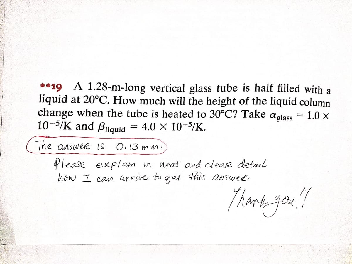 0•19 A 1.28-m-long vertical glass tube is half filled with a
liquid at 20°C. How much will the height of the liquid column
change when the tube is heated to 30°C? Take aglass = 1.0 x
10-5/K and Bliquid = 4.0 × 10-$/K.
The answer IS
O.13 mm.
Please explain in neat and clear detal
how I can arrive to get this answee.
Thina you!
