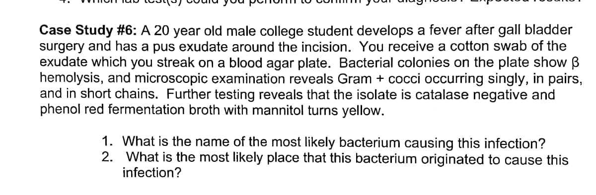 Case Study #6: A 20 year old male college student develops a fever after gall bladder
surgery and has a pus exudate around the incision. You receive a cotton swab of the
exudate which you streak on a blood agar plate. Bacterial colonies on the plate show B
hemolysis, and microscopic examination reveals Gram + cocci occurring singly, in pairs,
and in short chains. Further testing reveals that the isolate is catalase negative and
phenol red fermentation broth with mannitol turns yellow.
1. What is the name of the most likely bacterium causing this infection?
2. What is the most likely place that this bacterium originated to cause this
infection?
