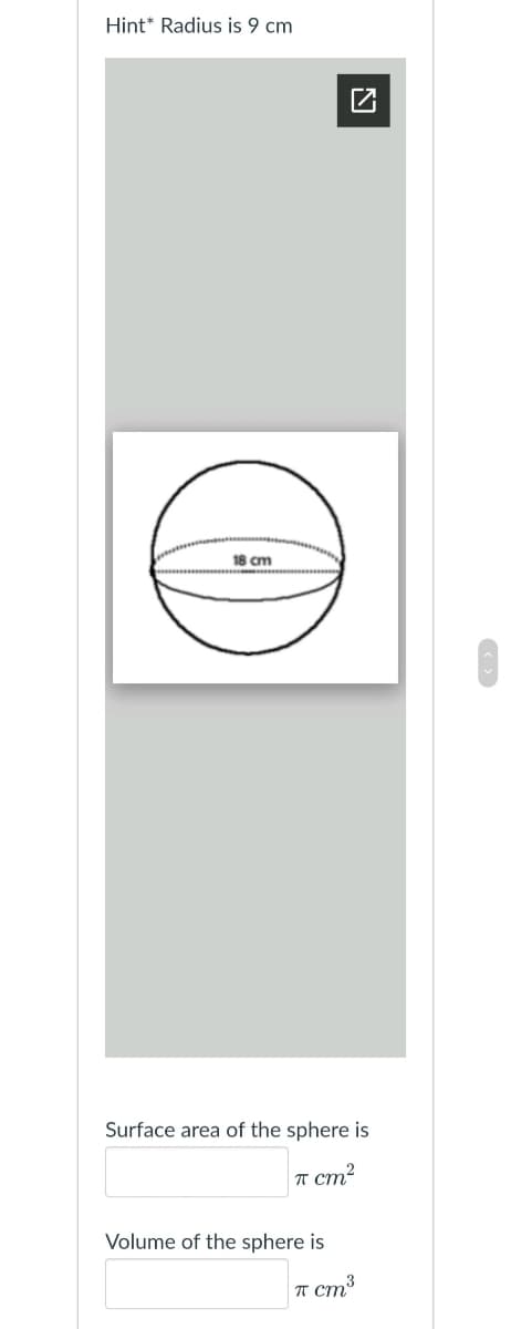 Hint* Radius is 9 cm
18 cm
Surface area of the sphere is
T cm?
Volume of the sphere is
T cm3
