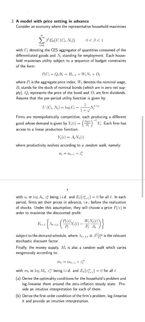 2. A model with price setting in advance
Consider an economy where the representative household maximises
EB' Eo{U (C, N,)}
0 < 3< 1
t-0
with C; denoting the CES aggregator of quantities consumed of the
differentiated goods and N, standing for employment. Each house-
hold maximises utility subject to a sequence of budget constraints
of the form:
PC+ Q,B = B-1 + W,N + D
where P is the aggregate price index, W, denotes the nominal wage,
BỊ stands for the stock of nominal bonds (which are in zero net sup-
ply), Q. represents the price of the bond and D, are firm dividends.
Assume that the per-period utility function is given by:
U (C, N.) = log C -N+
1+p
Firms are monopolistically competitive, each producing a different
good whose demand is given by Y,(i) =
(30) Y,. Each firm has
access to a linear production function:
Y,(i) = A,N,(i)
where productivity evolves according to a random walk, namely:
a = a1-1 + e
with a = log A,, e being i.i.d. and E{e1} = 0 for all t. In each
period, firms set their prices in advance, i.e., before the realization
of shocks. Under this assumption, they will choose a price P(i) in
order to maximise the discounted profit:
(P(i),
Y;(i)
P
Et-1
P A
subject to the demand schedule, where A-1,1 = B is the relevant
stochastic discount factor.
Finally, the money supply, M, is also a random walk which varies
exogenously according to:
m = m-1 + E"
with m, = log M,, E" being i.i.d. and E,{ɛ"} = 0 for all t.
(a) Derive the optimality conditions for the household's problem and
log-linearise them around the zero-inflation steady state. Pro-
vide an intuitive interpretation for each of them.
(b) Derive the first-order condition of the firm's problem, log-linearise
it and provide an intuitive interpretation.
