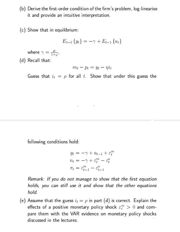 (b) Derive the first-order condition of the firm's problem, log-linearise
it and provide an intuitive interpretation.
(c) Show that in equilibrium:
E1-1 {yt} = -y+E,-1 {az}
where y =
(d) Recall that:
m - Pi = Y - ni
Guess that i
= p for all t. Show that under this guess the
following conditions hold:
Yt = -y+ a4-1+ E"
nų = -y+ e" -
%3D
Remark: If you do not manage to show that the first equation
holds, you can still use it and show that the other equations
hold.
(e) Assume that the guess i, = p in part (d) is correct. Explain the
effects of a positive monetary policy shock ɛ" > 0 and com-
pare them with the VAR evidence on monetary policy shocks
discussed in the lectures.
