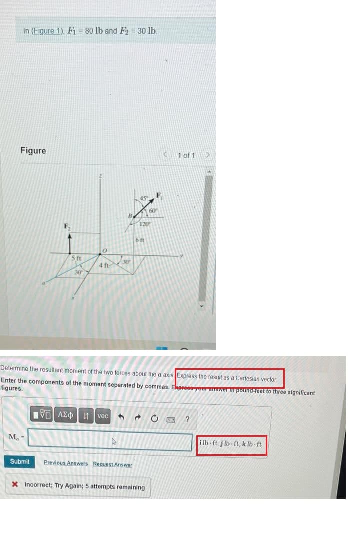 In (Figure 1), F1 = 80 lb and F₂ = 30 lb.
Figure
M₁ =
5 ft
Submit
30
0
4 ft
195| ΑΣΦ | 11 vec
30
►
45
Determine the resultant moment of the two forces about the a axis Express the result as a Cartesian vector
Enter the components of the moment separated by commas. Ekpress your answer in pound-feet to three significant
figures.
Previous Answers Request Answer
120
6 ft
3 d
60
X Incorrect; Try Again; 5 attempts remaining
‹
1 of 1 D
C SWC
?
ilb-ft j lb-ft, klb-ft