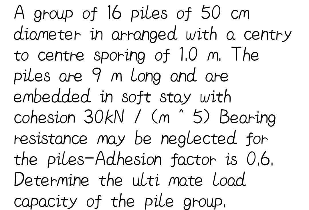 A group of 16 piles of 50 cm
diameter in arranged with a centry
to centre sporing of 1.0 m. The
piles are 9 m long and are
embedded in soft stay with
cohesion 30kN / (m^5) Bearing
resistance may be neglected for
the piles-Adhesion factor is 0.6.
Determine the ulti mate Load
capacity of the pile group.