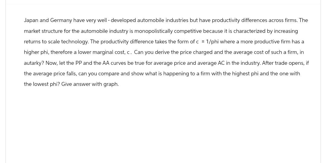 Japan and Germany have very well-developed automobile industries but have productivity differences across firms. The
market structure for the automobile industry is monopolistically competitive because it is characterized by increasing
returns to scale technology. The productivity difference takes the form of c = 1/phi where a more productive firm has a
higher phi, therefore a lower marginal cost, c. Can you derive the price charged and the average cost of such a firm, in
autarky? Now, let the PP and the AA curves be true for average price and average AC in the industry. After trade opens, if
the average price falls, can you compare and show what is happening to a firm with the highest phi and the one with
the lowest phi? Give answer with graph.