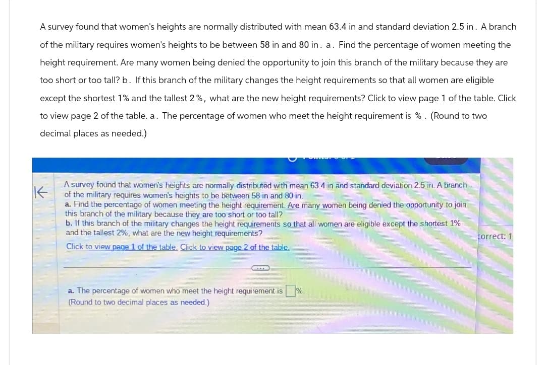 A survey found that women's heights are normally distributed with mean 63.4 in and standard deviation 2.5 in. A branch
of the military requires women's heights to be between 58 in and 80 in. a. Find the percentage of women meeting the
height requirement. Are many women being denied the opportunity to join this branch of the military because they are
too short or too tall? b. If this branch of the military changes the height requirements so that all women are eligible
except the shortest 1% and the tallest 2%, what are the new height requirements? Click to view page 1 of the table. Click
to view page 2 of the table. a. The percentage of women who meet the height requirement is %. (Round to two
decimal places as needed.)
不
A survey found that women's heights are normally distributed with mean 63.4 in and standard deviation 2.5 in. A branch
of the military requires women's heights to be between 58 in and 80 in.
a. Find the percentage of women meeting the height requirement. Are many women being denied the opportunity to join
this branch of the military because they are too short or too tall?
b. If this branch of the military changes the height requirements so that all women are eligible except the shortest 1%
and the tallest 2%, what are the new height requirements?
Click to view page 1 of the table. Click to view page 2 of the table.
a. The percentage of women who meet the height requirement is
(Round to two decimal places as needed.)
%.
correct: 1