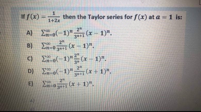 If f(x) =
then the Taylor series for f(x) at a = 1 is:
1+2x
%3D
A) E o(-1)".
3n+1
2"
(x = 1)".
2"
B) En-0 (x – 1)".
3n+1
C) E o(-1)"(x – 1)".
|
En-o(-1)",
3n+1 (X + 1)".
2"
(x + 1)".
E)
2n=0 3n+1
