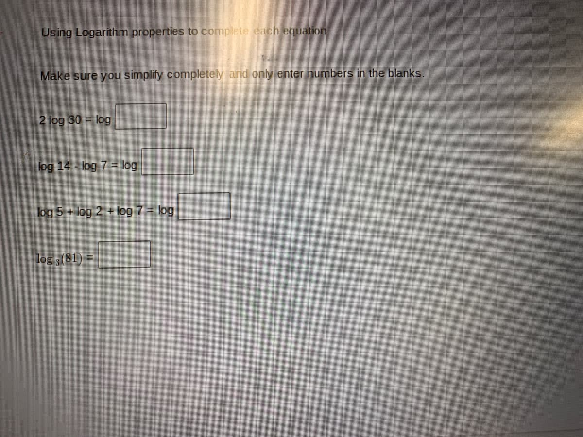 Using Logarithm properties to complete each equation.
Make sure you simplify completely and only enter numbers in the blanks.
2 log 30 = log
log 14 - log 7 = log
log 5 + log 2 + log 7 = log
log 3(81) =
