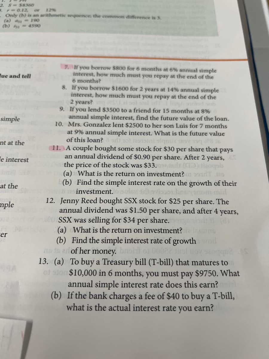 2 $= SA
3. 7 0.12
- Only (b) is an arithmetic sequence; the common diference is 3
(a) ay = 190
(b) = 4590
or
2
7 If you borrow $800 for 6 months at 6% annual simple
interest, how much must you repay at the end of the
6 months?
8. If you borrow $1600 for 2 years at 14% annual simple
interest, how much must you repay at the end of the
2 years?
9. If you lend $3500 to a friend for 15 months at 8%
annual simple interest, find the future value of the loan.
10. Mrs. Gonzalez lent $2500 to her son Luis for 7 months
lue and tell
simple
at 9% annual simple interest. What is the future value
of this loan?o ad ol taini slqmiz sY 1
11. A couple bought some stock for $30 per share that pays
an annual dividend of $0.90 per share. After 2 years,
the price of the stock was $33. ws
(a) What is the return on investment? 9
(b) Find the simple interest rate on the growth of their
i m investment.
12. Jenny Reed bought SSX stock for $25 per share. The
annual dividend was $1.50 per share, and after 4
SSX was selling for $34 per share.
(a) What is the return on investment?
(b) Find the simple interest rate of growth
ns 1s erl of her money.
nt at the
le interest
129
at the
oolov soviaoorberyonom mid
mple
years,
cer
13. (a) To buy a Treasury bill (T-bill) that matures to
$10,000 in 6 months, you must pay $9750. What
annual simple interest rate does this earn?
(b) If the bank charges a fee of $40 to buy a T-bill,
what is the actual interest rate
you
earn?
