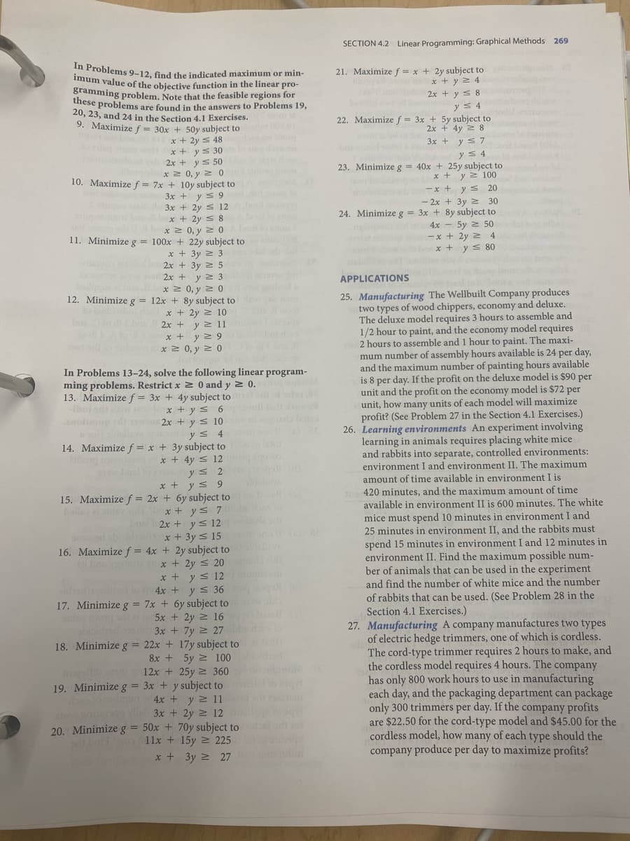 SECTION 4.2 Linear Programming: Graphical Methods 269
n Problems 9-12. find the indicated maximum or min-
imum value of the obiective function in the linear pro-
gramming problem. Note that the feasible regions for
these problems are found in the answers to Problems 19,
20, 23, and 24 in the Section 4.1 Exercises.
9. Maximize f = 30x +
21. Maximize f = x + 2y subject to
x + y 2 4
2x + y s 8
y s 4
22. Maximize f = 3x + 5y subject to
2x + 4y 2 8
3x + y s 7
yS 4
23. Minimize g = 40x + 25y subject to
x + y 2 100
y s 20
- 2x + 3y 2 30
24. Minimize g = 3x + 8y subject to
+ 50y subject to
x + 2y = 48
ar de.o 2r + v s 50
x 2 0, y 2 0
10. Maximize f = 7x + 10y subject to
3x + ys 9
onb
-x +
3x + 2y s 12
x + 2y s 8
*2 0, y 2
boot u
4x - 5y 2 50
11. Minimizeg = 100x + 22y subject to
- x + 2y 2 4
x +
ys 80
x + 3y 2 3
2x + 3y 2 5
2x + y 2 3
x 2 0, y 2 0
12. Minimize g = 12x + 8y subject to
x + 2y 2 10
2x + y 2 11
x + y 2 9
x 2 0, y 2 0
APPLICATIONS
ibol
25. Manufacturing The Wellbuilt Company produces
two types of wood chippers, economy and deluxe.
The deluxe model requires 3 hours to assemble and
1/2 hour to paint, and the economy model requires
2 hours to assemble and 1 hour to paint. The maxi-
mum number of assembly hours available is 24 per day,
and the maximum number of painting hours available
is 8 per day. If the profit on the deluxe model is $90 per
unit and the profit on the economy model is $72 per
unit, how many units of each model will maximize
profit? (See Problem 27 in the Section 4.1 Exercises.)
26. Learning environments An experiment involving
learning in animals requires placing white mice
and rabbits into separate, controlled environments:
environment I and environment II. The maximum
amount of time available in environment I is
420 minutes, and the maximum amount of time
available in environment II is 600 minutes. The white
mice must spend 10 minutes in environment I and
25 minutes in environment II, and the rabbits must
In Problems 13–24, solve the following linear program-
ming problems. Restrict x 2 0 and y 2 0.
13. Maximize f = 3x + 4y subject to
x + y s 6
2x + y s 10
y s 4
14. Maximize f = x + 3y subject to
x + 4y s 12
ys 2
x + y s 9
15. Maximize f = 2x + 6y subject to
x + ys 7
2x + ys 12
x + 3y < 15
16. Maximize f = 4x + 2y subject to
x + 2y < 20
x + y s 12
4x + y s 36
17. Minimize g = 7x + 6y subject to
5x + 2y 2 16
ibui ont iw
anolesup
balle i ouley ei
spend 15 minutes in environment I and 12 minutes in
environment II. Find the maximum possible num-
ber of animals that can be used in the experiment
and find the number of white mice and the number
of rabbits that can be used. (See Problem 28 in the
Section 4.1 Exercises.)
27. Manufacturing A company manufactures two types
of electric hedge trimmers, one of which is cordless.
The cord-type trimmer requires 2 hours to make, and
the cordless model requires 4 hours. The company
has only 800 work hours to use in manufacturing
each day, and the packaging department can package
only 300 trimmers per day. If the company profits
are $22.50 for the cord-type model and $45.00 for the
cordless model, how many of each type should the
company produce per day to maximize profits?
biid
18. Minimize g = 22x + 17y subject to )
3x + 7y 2 27 o
8x + 5y 2 100
12x + 25y 2 360
19. Minimize g = 3x + y subject to
4x + y 2 11
3x + 2y 2 12
20. Minimizeg = 50x + 70y subject to
11x + 15y 2 225
x + 3y 2 27
