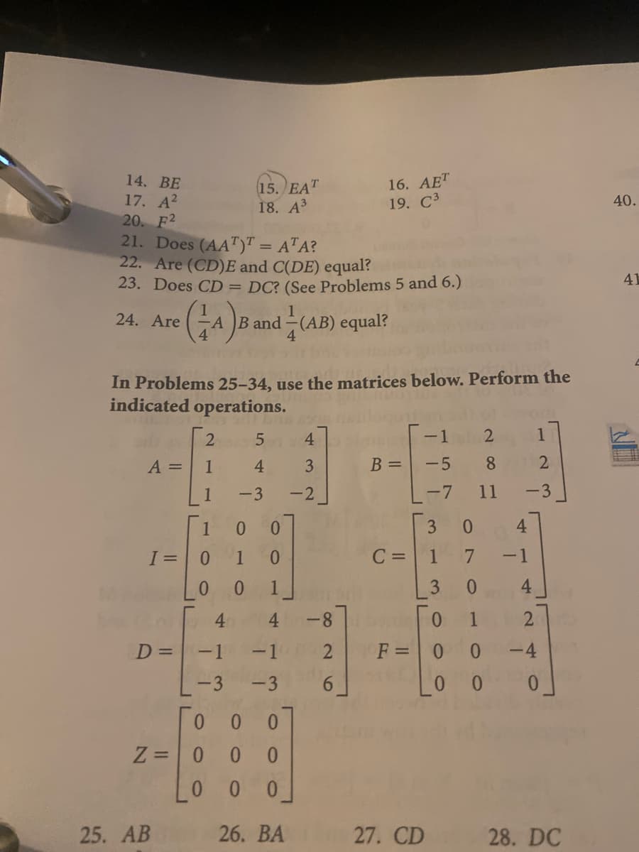 16. АЕT
19. C3
14. ВE
17. A?
20. F2
21. Does (AA")" = A"A?
22. Are (CD)E and C(DE) equal?
23. Does CD = DC? (See Problems 5 and 6.)
15. EAT
18. АЗ
40.
%3D
41
1
24. Are
A B and-(AB) equal?
4
In Problems 25-34, use the matrices below. Perform the
indicated operations.
-1
1
A =
1
B =
-5
8.
-2
-7
11
-3
1
0.
0.
3
0.
4
0.
C =
1
-1
0.
4.
4.
4.
-8
0.
D =
-1
-1
F =0 0
-4
-3
-3
0.
0.
Z =0
0 0
0.
0 0
25. АB
26. BA
27. CD
28. DC
3.
4 3
1.
543
1.
