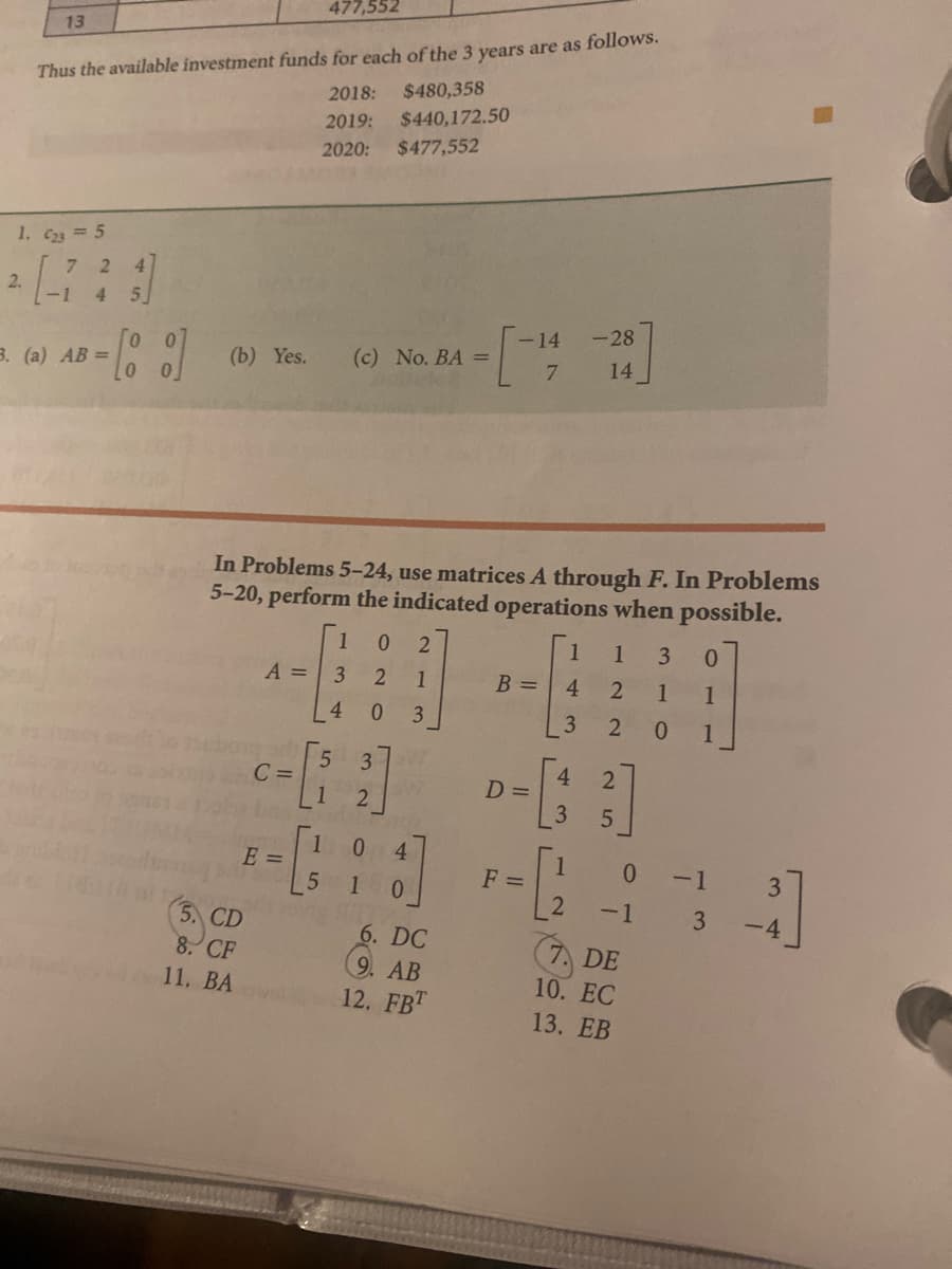 477,552
Thus the available investment funds for each of the 3 years are as follows.
2018:
13
$480,358
$440,172.50
$477,552
2019:
2020:
1. C23 5
7.
4
2.
-1
5.
4.
-14
-28
3. (a) AB =
(b) Yes.
(c) No. BA =
14
7
In Problems 5-24, use matrices A through F. In Problems
5-20, perform the indicated operations when possible.
1
1
1
0.
A =
1
B =
1
1
4.
3
2
0.
1
3
C =
1
D =
3
4
E =
1
F =
0.
-1
-1
3. CD
-4
8. CF
11. BA
6. DC
9. AB
12. FBT
7 DE
10. EC
13. EB
3.
3.
43
4)
ONO
40
