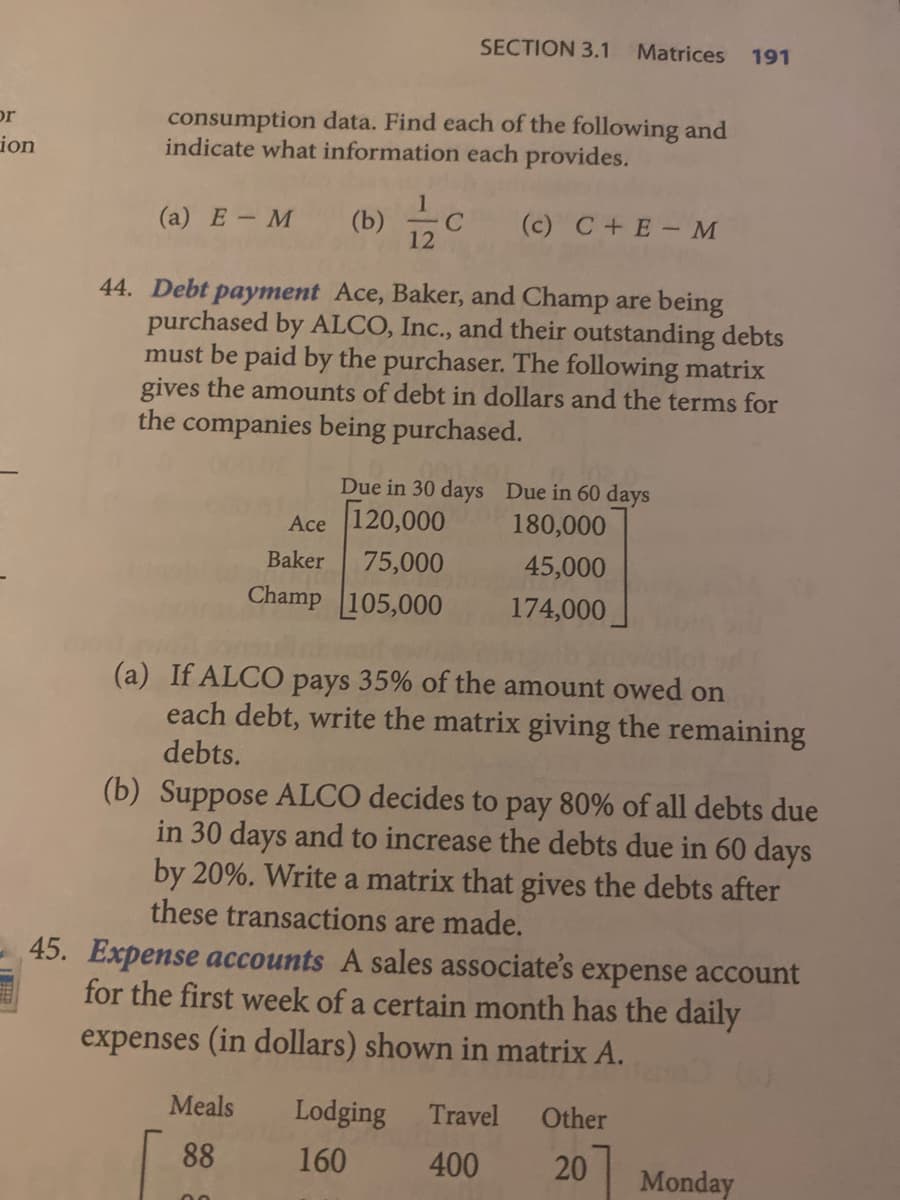 SECTION 3.1
Matrices
191
consumption data. Find each of the following and
indicate what information each provides.
or
ion
(а) Е — М
(b)
12
(c) C+E-M
44. Debt payment Ace, Baker, and Champ are being
purchased by ALCO, Inc., and their outstanding debts
must be paid by the purchaser. The following matrix
gives the amounts of debt in dollars and the terms for
the companies being purchased.
Due in 30 days Due in 60 days
Ace 120,000
180,000
Baker
75,000
45,000
Champ 105,000
174,000
(a) If ALCO pays 35% of the amount owed on
each debt, write the matrix giving the remaining
debts.
(b) Suppose ALCO decides to pay 80% of all debts due
in 30 days and to increase the debts due in 60 days
by 20%. Write a matrix that gives the debts after
these transactions are made.
45. Expense accounts A sales associate's expense account
for the first week of a certain month has the daily
expenses (in dollars) shown in matrix A.
Meals
Lodging
Travel
Other
88
160
400
20
Monday
