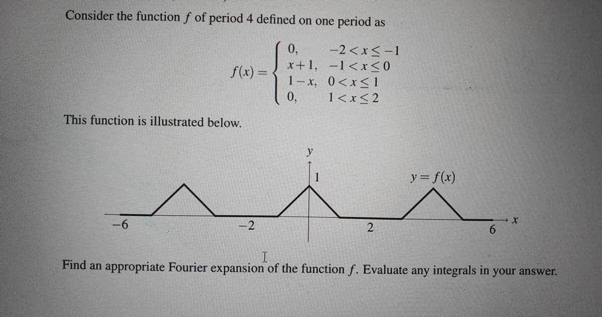 Consider the function f of period 4 defined on one period as
-2 < x < -1
1<x<0
f(x) =
This function is illustrated below.
−6
-2
0₁
x+1,
1-x, 0<x< 1
0,
1<x<2
1
2
y = f(x)
6
I
Find an appropriate Fourier expansion of the function f. Evaluate any integrals in your answer.