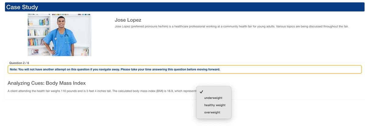 Case Study
Jose Lopez
Jose Lopez (preferred pronouns he/him) is a healthcare professional working at a community health fair for young adults. Various topics are being discussed throughout the fair.
Question 2/6
Note: You will not have another attempt on this question if you navigate away. Please take your time answering this question before moving forward.
Analyzing Cues: Body Mass Index
A client attending the health fair weighs 110 pounds and is 5 feet 4 inches tall. The calculated body mass index (BMI) is 18.9, which represents
underweight
healthy weight
overweight
