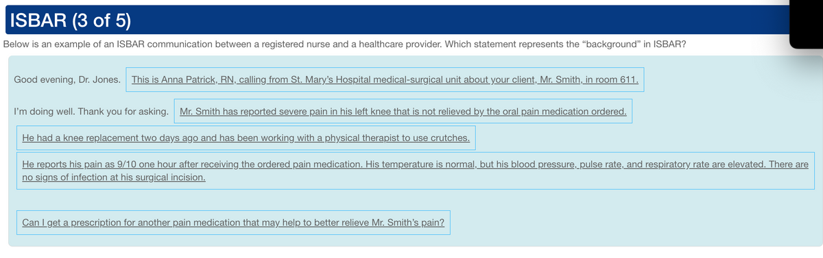 ISBAR (3 of 5)
Below is an example of an ISBAR communication between a registered nurse and a healthcare provider. Which statement represents the "background" in ISBAR?
Good evening, Dr. Jones. This is Anna Patrick, RN, calling from St. Mary's Hospital medical-surgical unit about your client, Mr. Smith, in room 611.
I'm doing well. Thank you for asking. Mr. Smith has reported severe pain in his left knee that is not relieved by the oral pain medication ordered.
He had a knee replacement two days ago and has been working with a physical therapist to use crutches.
He reports his pain as 9/10 one hour after receiving the ordered pain medication. His temperature is normal, but his blood pressure, pulse rate, and respiratory rate are elevated. There are
no signs of infection at his surgical incision.
Can I get a prescription for another pain medication that may help to better relieve Mr. Smith's pain?