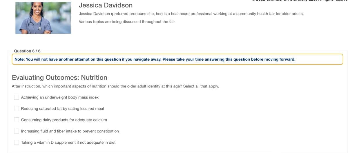 Jessica Davidson
Jessica Davidson (preferred pronouns she, her) is a healthcare professional working at a community health fair for older adults.
Various topics are being discussed throughout the fair.
Question 6/6
Note: You will not have another attempt on this question if you navigate away. Please take your time answering this question before moving forward.
Evaluating Outcomes: Nutrition
After instruction, which important aspects of nutrition should the older adult identify at this age? Select all that apply.
☐ ☐ ☐ ☐
Achieving an underweight body mass index
Reducing saturated fat by eating less red meat
Consuming dairy products for adequate calcium
Increasing fluid and fiber intake to prevent constipation
Taking a vitamin D supplement if not adequate in diet