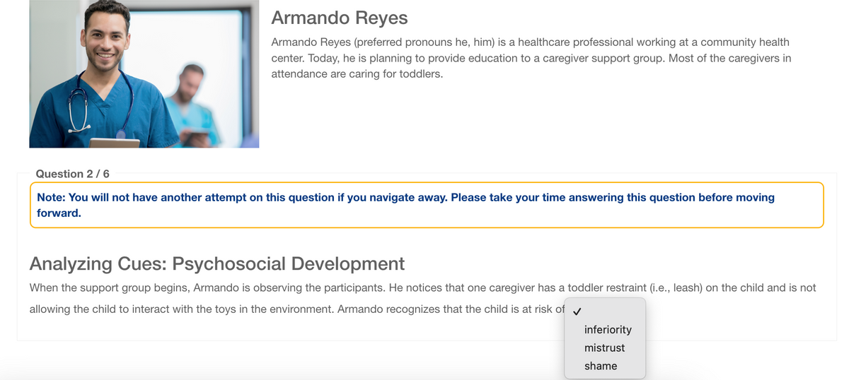 Armando Reyes
Armando Reyes (preferred pronouns he, him) is a healthcare professional working at a community health
center. Today, he is planning to provide education to a caregiver support group. Most of the caregivers in
attendance are caring for toddlers.
Question 2/6
Note: You will not have another attempt on this question if you navigate away. Please take your time answering this question before moving
forward.
Analyzing Cues: Psychosocial Development
When the support group begins, Armando is observing the participants. He notices that one caregiver has a toddler restraint (i.e., leash) on the child and is not
allowing the child to interact with the toys in the environment. Armando recognizes that the child is at risk of
inferiority
mistrust
shame