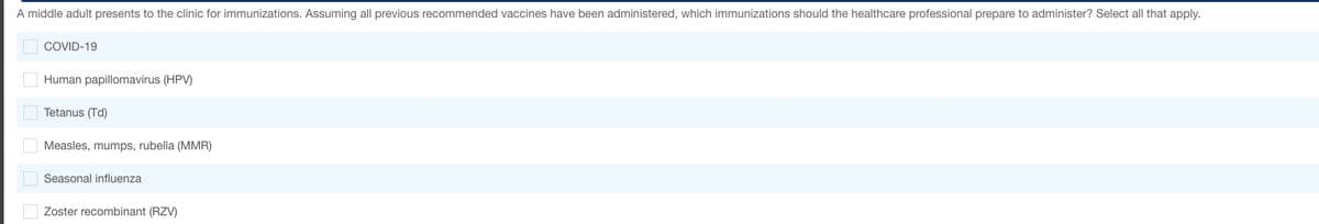 A middle adult presents to the clinic for immunizations. Assuming all previous recommended vaccines have been administered, which immunizations should the healthcare professional prepare to administer? Select all that apply.
COVID-19
Human papillomavirus (HPV)
Tetanus (Td)
Measles, mumps, rubella (MMR)
Seasonal influenza
Zoster recombinant (RZV)