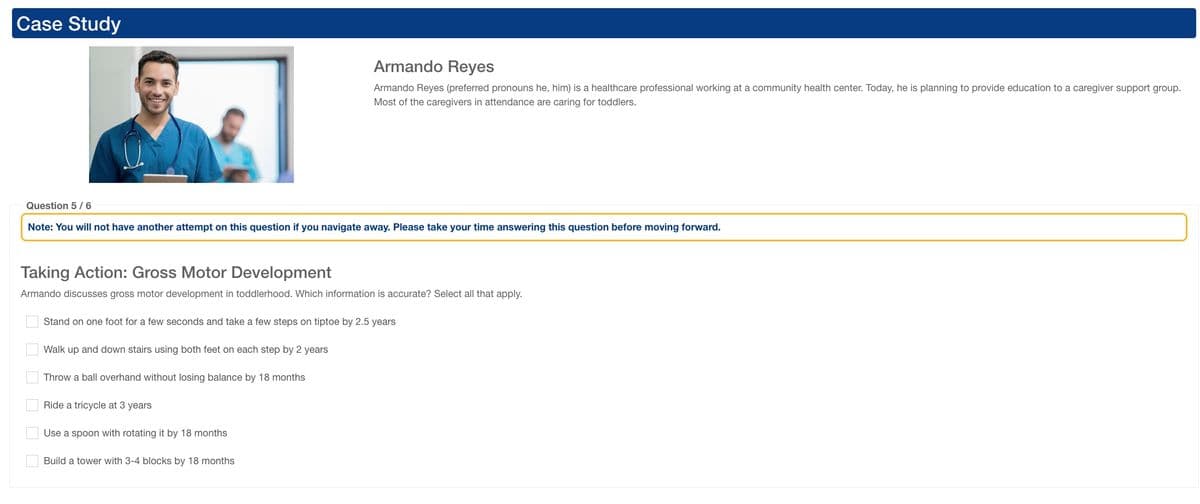 Case Study
Armando Reyes
Armando Reyes (preferred pronouns he, him) is a healthcare professional working at a community health center. Today, he is planning to provide education to a caregiver support group.
Most of the caregivers in attendance are caring for toddlers.
Question 5/6
Note: You will not have another attempt on this question if you navigate away. Please take your time answering this question before moving forward.
Taking Action: Gross Motor Development
Armando discusses gross motor development in toddlerhood. Which information is accurate? Select all that apply.
☐ ☐ ☐
Stand on one foot for a few seconds and take a few steps on tiptoe by 2.5 years
Walk up and down stairs using both feet on each step by 2 years
Throw a ball overhand without losing balance by 18 months
Ride a tricycle at 3 years
Use a spoon with rotating it by 18 months
Build a tower with 3-4 blocks by 18 months
