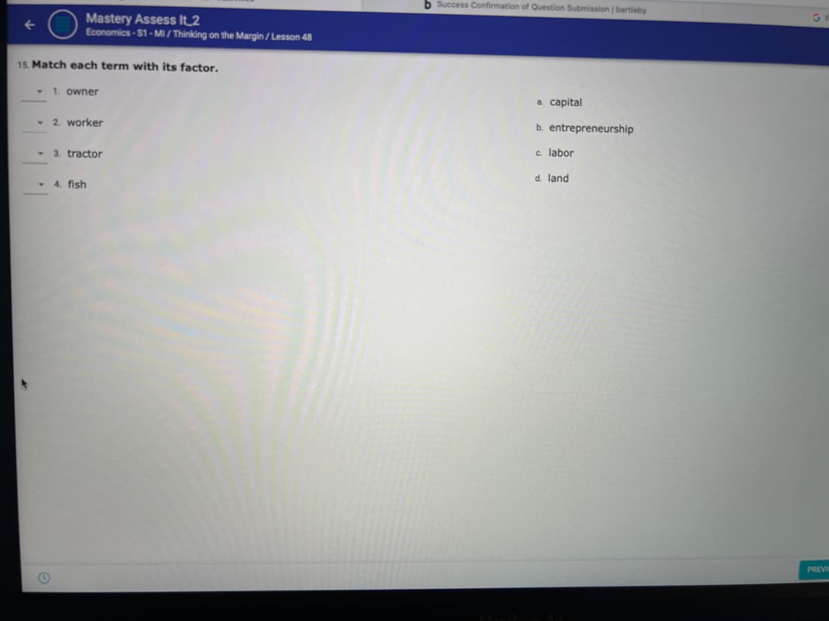 b Success Confirmation of Question Submission | bartleby
Mastery Assess It_2
Economics-S1 - MI / Thinking on the Margin / Lesson 48
15. Match each term with its factor.
• 1. owner
а. сapital
- 2 worker
b. entrepreneurship
3. tractor
c. labor
d. land
- 4. fish
PREVI
