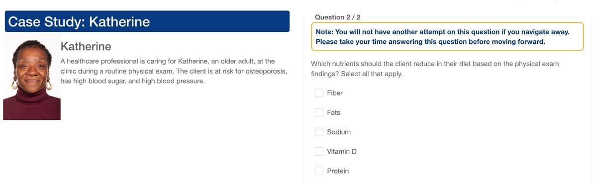 Case Study: Katherine
Katherine
A healthcare professional is caring for Katherine, an older adult, at the
clinic during a routine physical exam. The client is at risk for osteoporosis,
has high blood sugar, and high blood pressure.
Question 2/2
Note: You will not have another attempt on this question if you navigate away.
Please take your time answering this question before moving forward.
Which nutrients should the client reduce in their diet based on the physical exam
findings? Select all that apply.
Fiber
Fats
☐ ☐ ☐ ☐
Sodium
Vitamin D
Protein