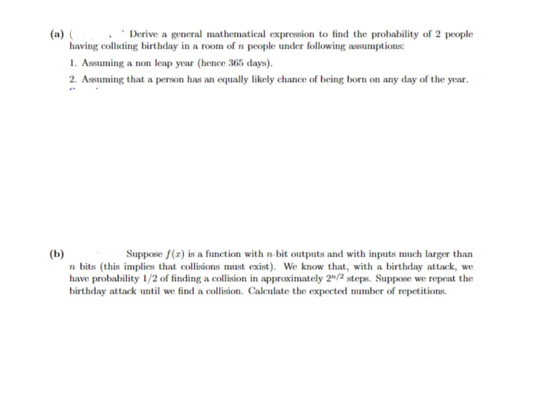 (a) (x Derive a general mathematical expression to find the probability of 2 people
having colliding birthday in a room of n people under following assumptions:
1. Assuming a non leap year (hence 365 days).
2. Assuming that a person has an equally likely chance of being born on any day of the year.
(b)
Suppose f(x) is a function with n-bit outputs and with inputs much larger than
n bits (this implies that collisions must exist). We know that, with a birthday attack, we
have probability 1/2 of finding a collision in approximately 2/2 steps. Suppose we repeat the
birthday attack until we find a collision. Calculate the expected number of repetitions.