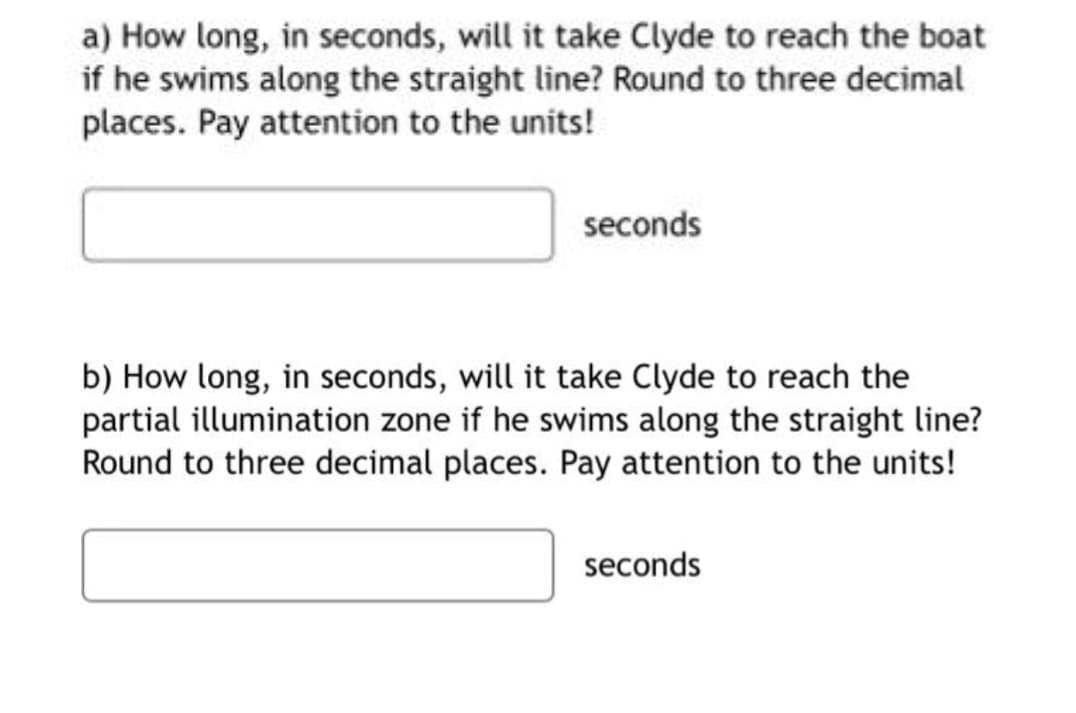 a) How long, in seconds, will it take Clyde to reach the boat
if he swims along the straight line? Round to three decimal
places. Pay attention to the units!
seconds
b) How long, in seconds, will it take Clyde to reach the
partial illumination zone if he swims along the straight line?
Round to three decimal places. Pay attention to the units!
seconds